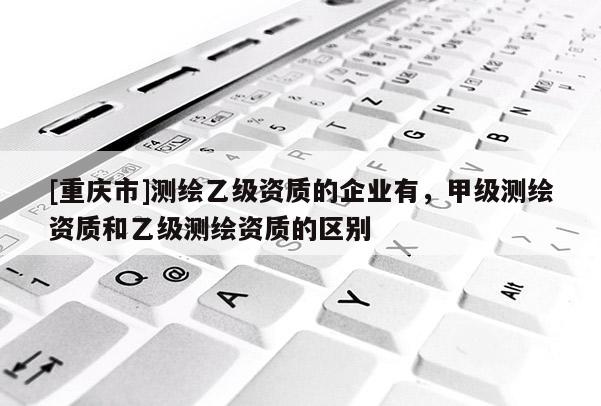 [重庆市]测绘乙级资质的企业有，甲级测绘资质和乙级测绘资质的区别