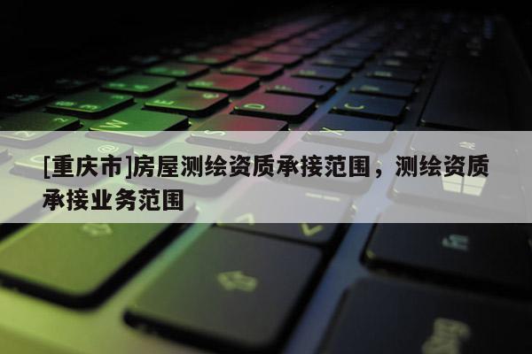 [重庆市]房屋测绘资质承接范围，测绘资质承接业务范围