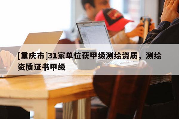 [重庆市]31家单位获甲级测绘资质，测绘资质证书甲级