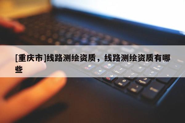 [重庆市]线路测绘资质，线路测绘资质有哪些