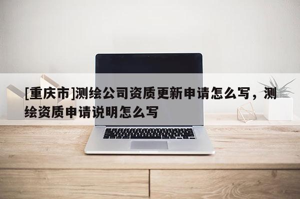 [重庆市]测绘公司资质更新申请怎么写，测绘资质申请说明怎么写