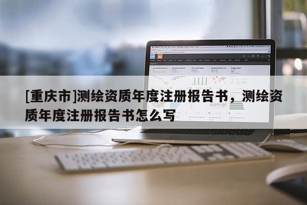 [重庆市]测绘资质年度注册报告书，测绘资质年度注册报告书怎么写