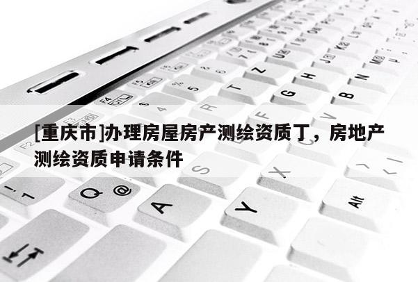 [重庆市]办理房屋房产测绘资质丁，房地产测绘资质申请条件