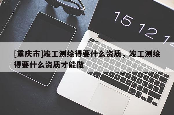 [重庆市]竣工测绘得要什么资质，竣工测绘得要什么资质才能做