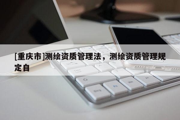 [重庆市]测绘资质管理法，测绘资质管理规定自