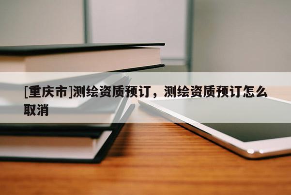 [重庆市]测绘资质预订，测绘资质预订怎么取消