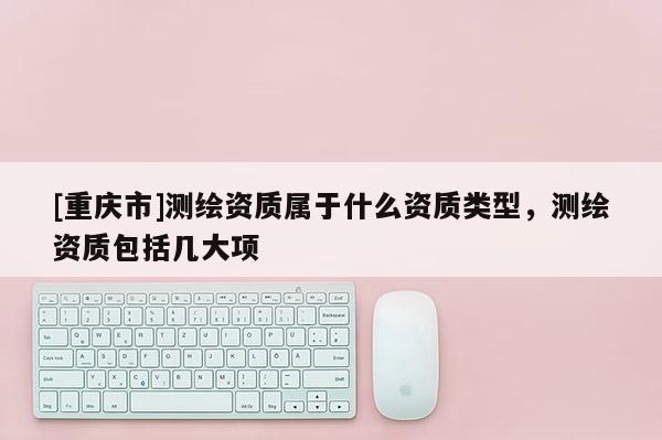 [重庆市]测绘资质属于什么资质类型，测绘资质包括几大项