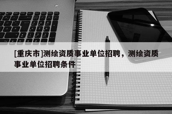 [重庆市]测绘资质事业单位 *** ，测绘资质事业单位 *** 条件