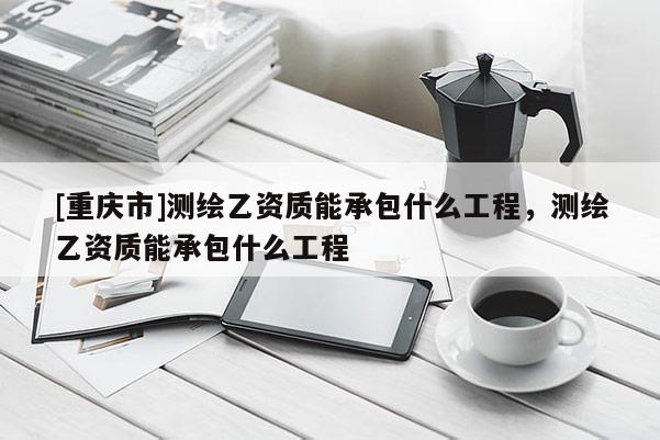 [重庆市]测绘乙资质能承包什么工程，测绘乙资质能承包什么工程