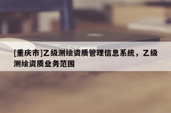 [重庆市]乙级测绘资质管理信息系统，乙级测绘资质业务范围
