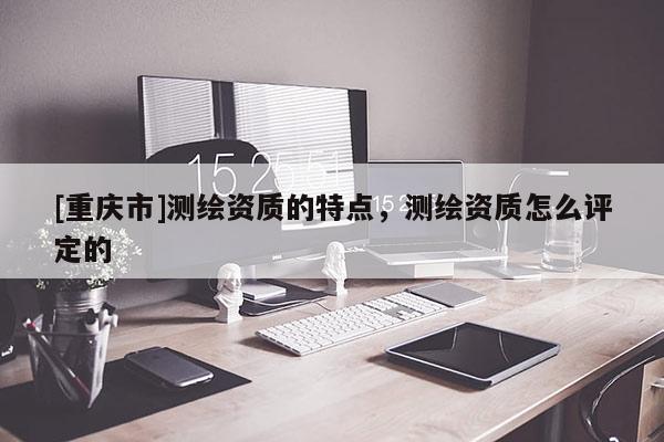 [重庆市]测绘资质的特点，测绘资质怎么评定的