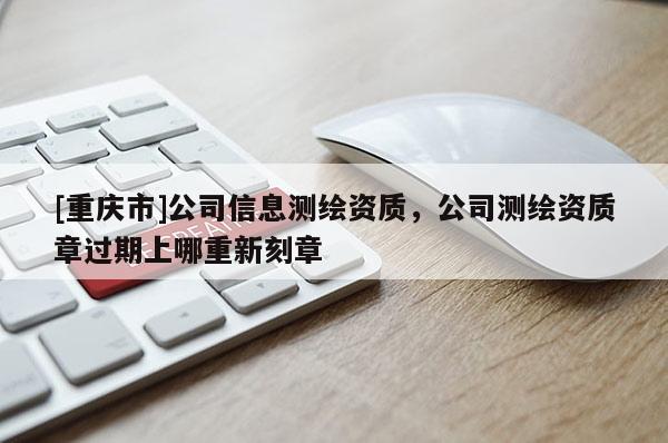 [重庆市]公司信息测绘资质，公司测绘资质章过期上哪重新刻章