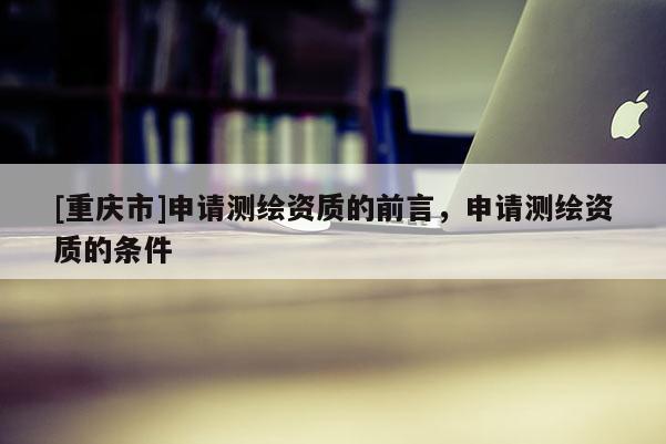 [重庆市]申请测绘资质的前言，申请测绘资质的条件