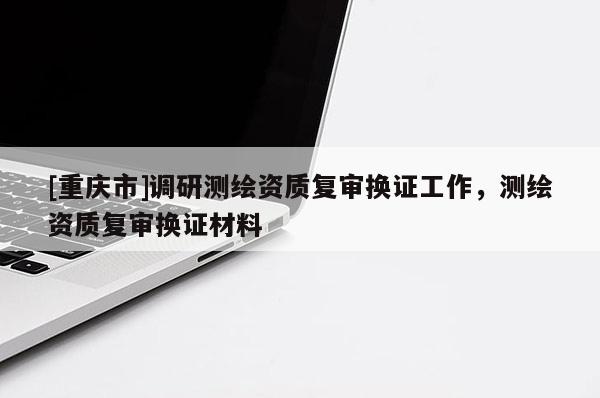 [重庆市]调研测绘资质复审换证工作，测绘资质复审换证材料