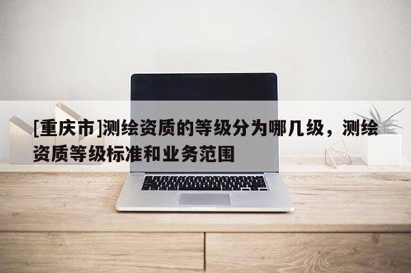 [重庆市]测绘资质的等级分为哪几级，测绘资质等级标准和业务范围