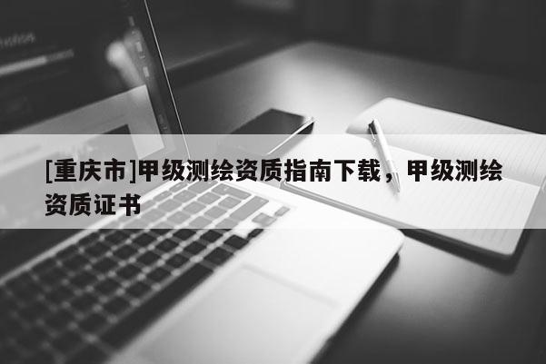 [重庆市]甲级测绘资质指南下载，甲级测绘资质证书