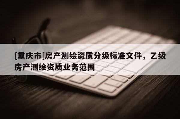 [重庆市]房产测绘资质分级标准文件，乙级房产测绘资质业务范围