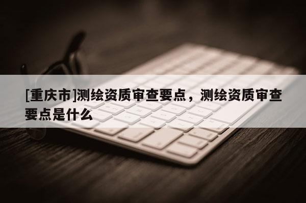 [重庆市]测绘资质审查要点，测绘资质审查要点是什么