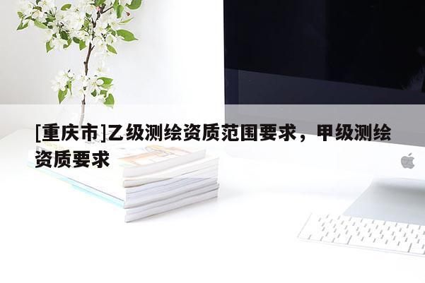 [重庆市]乙级测绘资质范围要求，甲级测绘资质要求