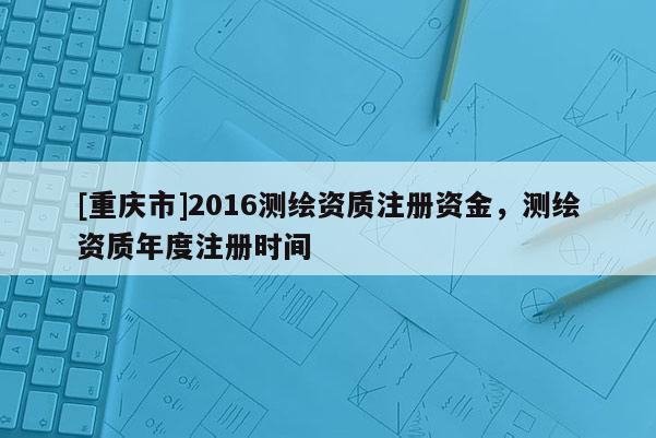 [重庆市]2016测绘资质注册资金，测绘资质年度注册时间