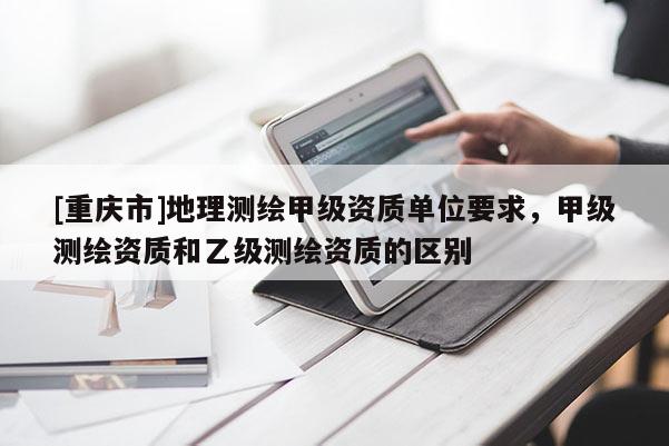 [重庆市]地理测绘甲级资质单位要求，甲级测绘资质和乙级测绘资质的区别