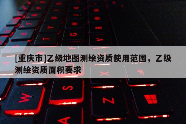 [重庆市]乙级地图测绘资质使用范围，乙级测绘资质面积要求