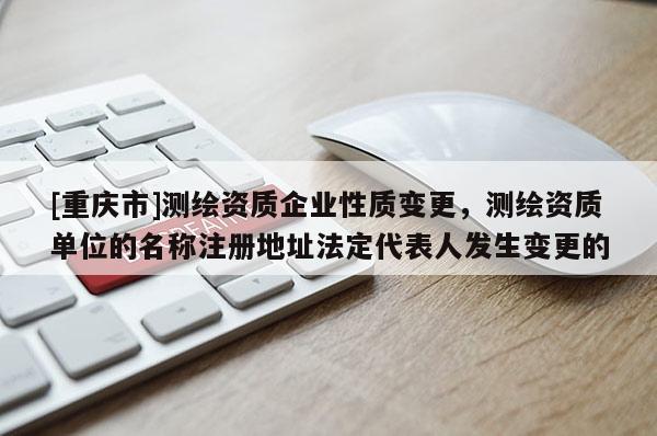 [重庆市]测绘资质企业性质变更，测绘资质单位的名称注册地址法定代表人发生变更的