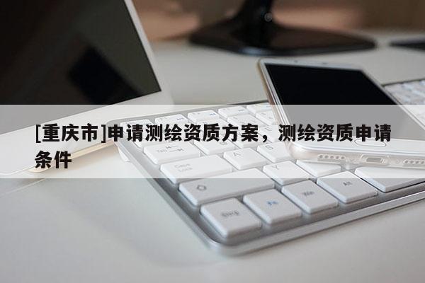 [重庆市]申请测绘资质方案，测绘资质申请条件