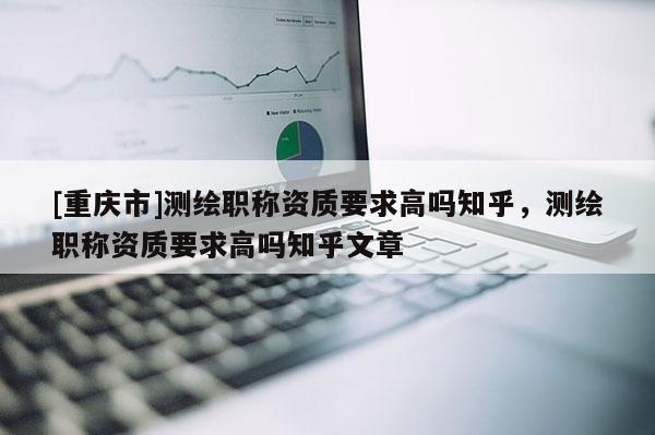 [重庆市]测绘职称资质要求高吗知乎，测绘职称资质要求高吗知乎文章