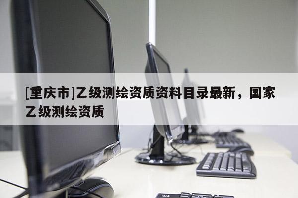 [重庆市]乙级测绘资质资料目录最新，国家乙级测绘资质