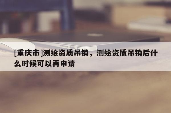 [重庆市]测绘资质吊销，测绘资质吊销后什么时候可以再申请