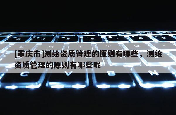 [重庆市]测绘资质管理的原则有哪些，测绘资质管理的原则有哪些呢