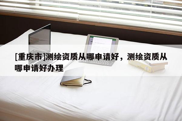 [重庆市]测绘资质从哪申请好，测绘资质从哪申请好办理