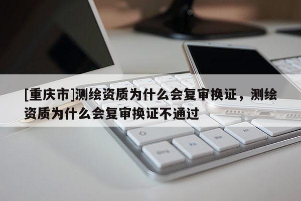[重庆市]测绘资质为什么会复审换证，测绘资质为什么会复审换证不通过