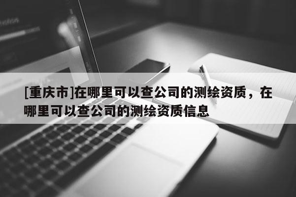 [重庆市]在哪里可以查公司的测绘资质，在哪里可以查公司的测绘资质信息