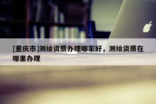 [重庆市]测绘资质办理哪家好，测绘资质在哪里办理
