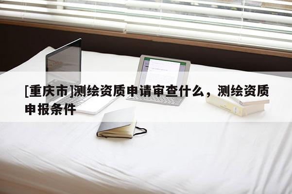 [重庆市]测绘资质申请审查什么，测绘资质申报条件