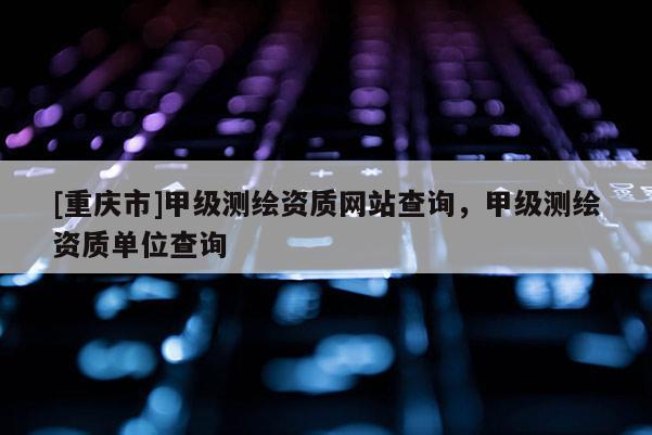 [重庆市]甲级测绘资质网站查询，甲级测绘资质单位查询