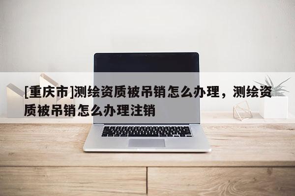 [重庆市]测绘资质被吊销怎么办理，测绘资质被吊销怎么办理注销