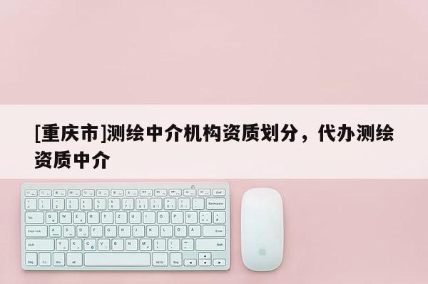 [重庆市]测绘中介机构资质划分，代办测绘资质中介