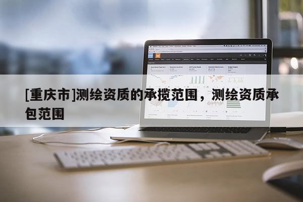 [重庆市]测绘资质的承揽范围，测绘资质承包范围