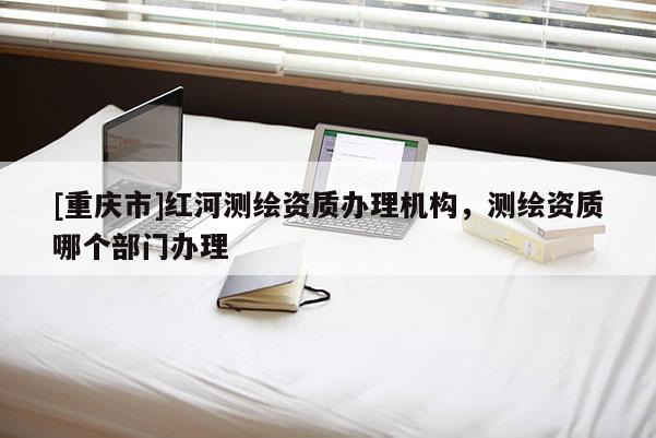 [重庆市]红河测绘资质办理机构，测绘资质哪个部门办理