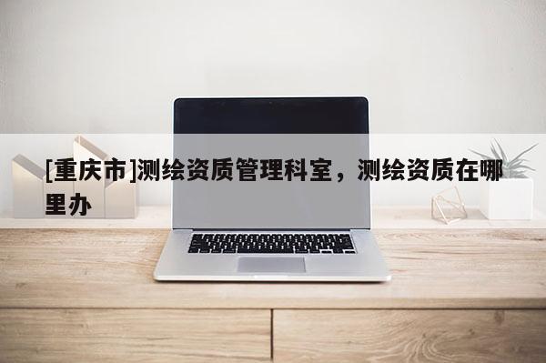 [重庆市]测绘资质管理科室，测绘资质在哪里办