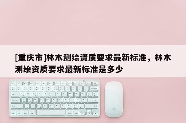 [重庆市]林木测绘资质要求最新标准，林木测绘资质要求最新标准是多少