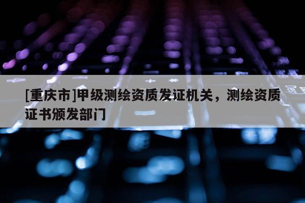 [重庆市]甲级测绘资质发证机关，测绘资质证书颁发部门