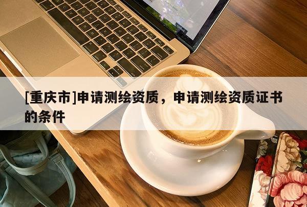 [重庆市]申请测绘资质，申请测绘资质证书的条件