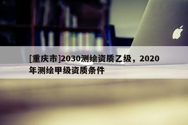 [重庆市]2030测绘资质乙级，2020年测绘甲级资质条件