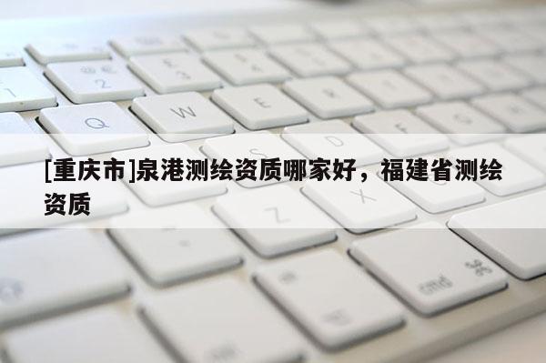 [重庆市]泉港测绘资质哪家好，福建省测绘资质