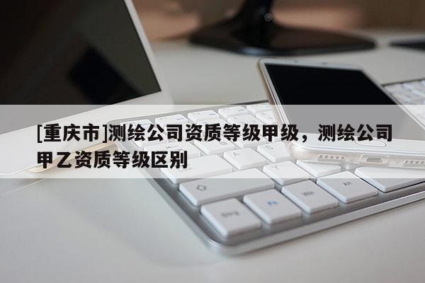 [重庆市]测绘公司资质等级甲级，测绘公司甲乙资质等级区别