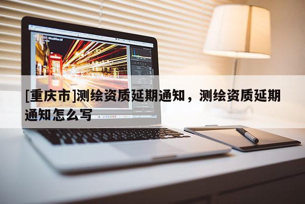 [重庆市]测绘资质延期通知，测绘资质延期通知怎么写